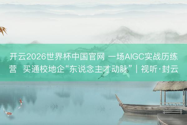 开云2026世界杯中国官网 一场AIGC实战历练营 买通校地企“东说念主才动脉”|视听·封云