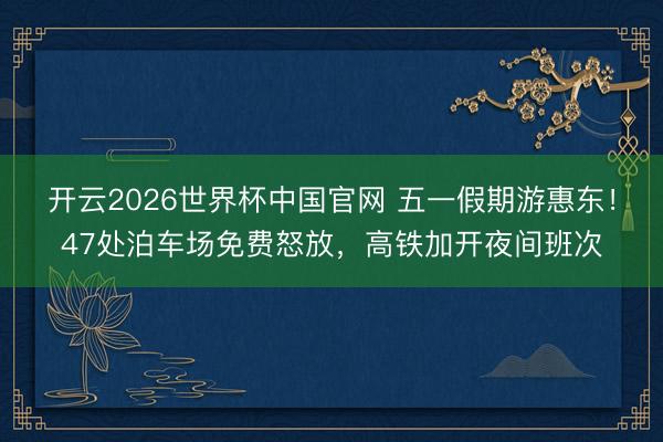 开云2026世界杯中国官网 五一假期游惠东!47处泊车场免费怒放,高铁加开夜间班次