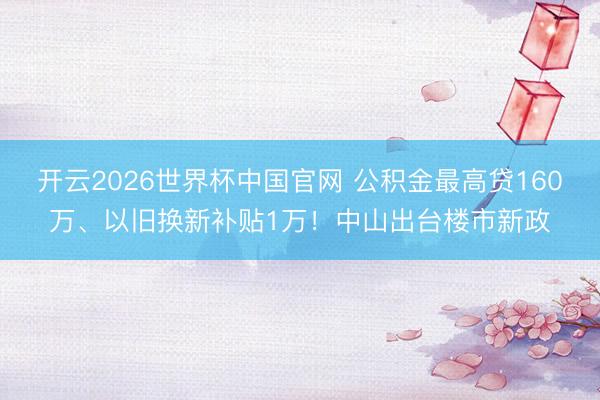 开云2026世界杯中国官网 公积金最高贷160万、以旧换新补贴1万!中山出台楼市新政