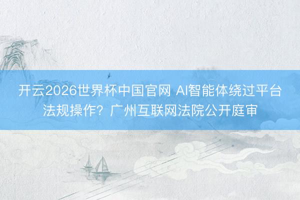 开云2026世界杯中国官网 AI智能体绕过平台法规操作?广州互联网法院公开庭审