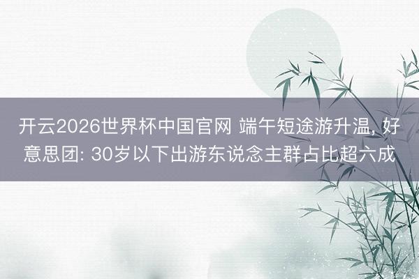 开云2026世界杯中国官网 端午短途游升温, 好意思团: 30岁以下出游东说念主群占比超六成