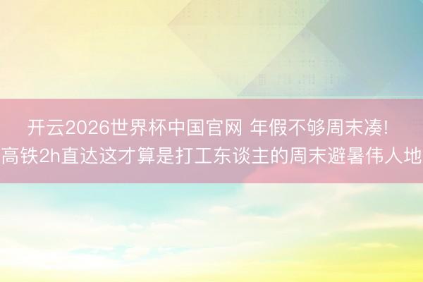 开云2026世界杯中国官网 年假不够周末凑! 高铁2h直达这才算是打工东谈主的周末避暑伟人地