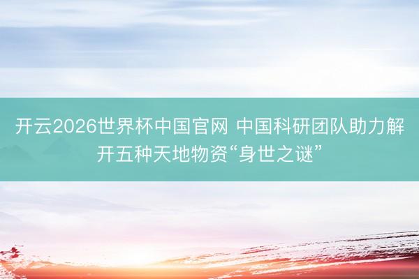 开云2026世界杯中国官网 中国科研团队助力解开五种天地物资“身世之谜”