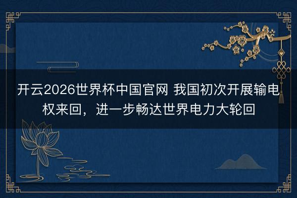 开云2026世界杯中国官网 我国初次开展输电权来回,进一步畅达世界电力大轮回