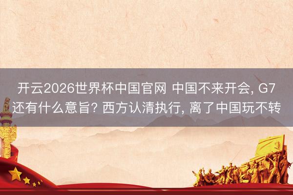 开云2026世界杯中国官网 中国不来开会, G7还有什么意旨? 西方认清执行, 离了中国玩不转